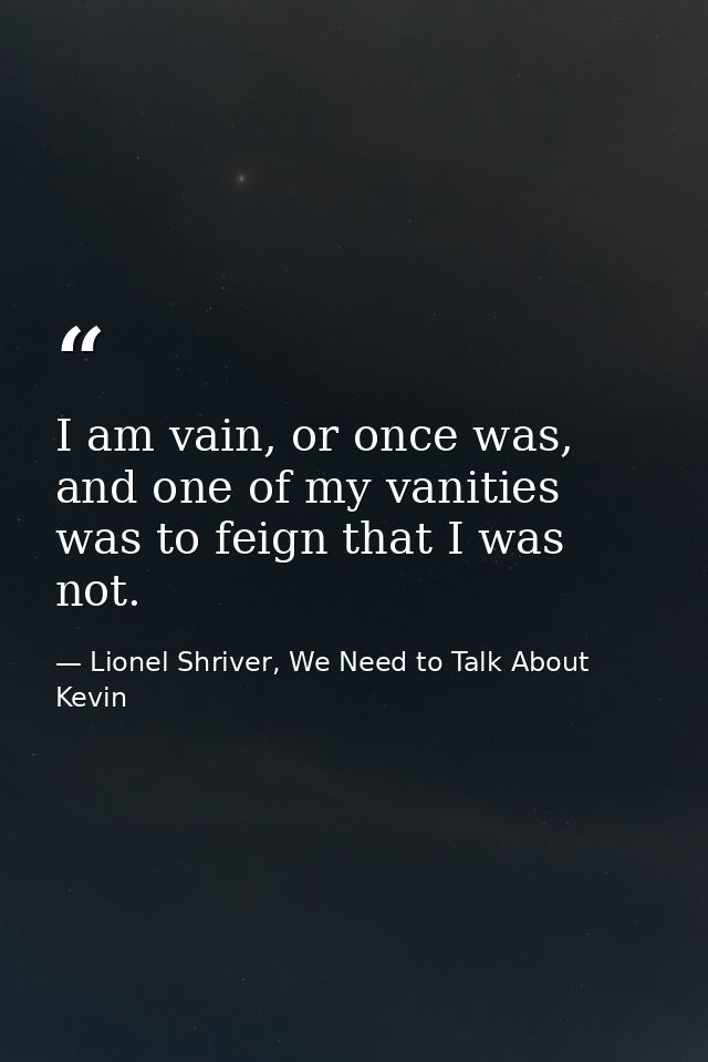 I am vain, or once was, and one of my vanities was to feign that I was not. — Lionel Shriver, We Need to Talk About Kevin