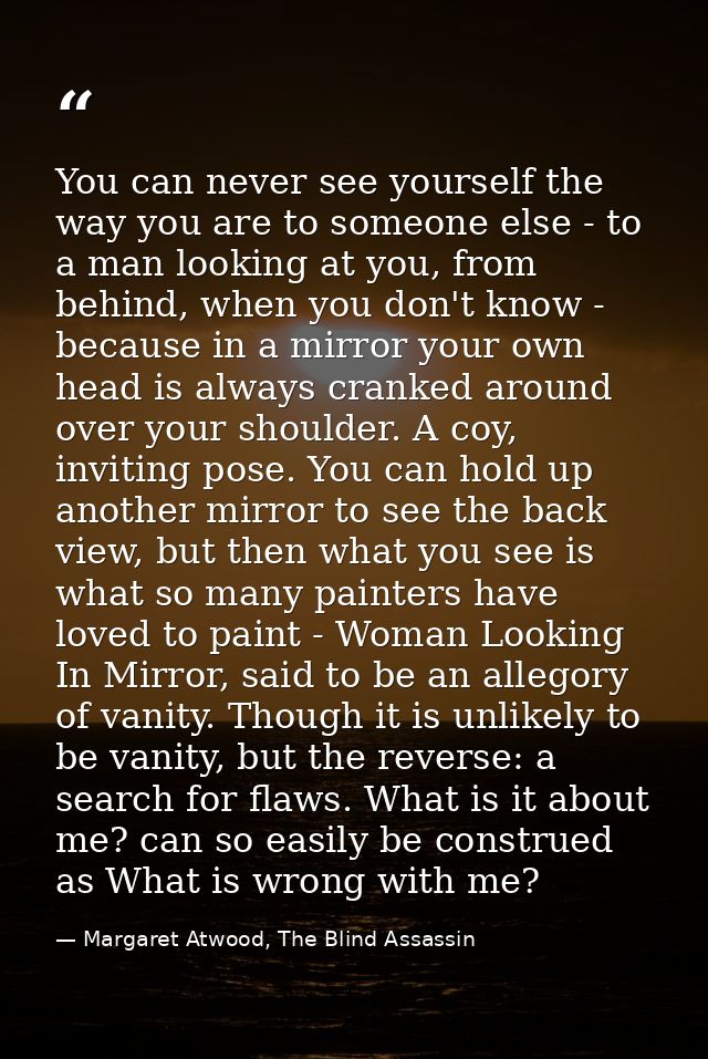 You can never see yourself the way you are to someone else - to a man looking at you, from behind, when you don't know - — Margaret Atwood, The Blind Assassin