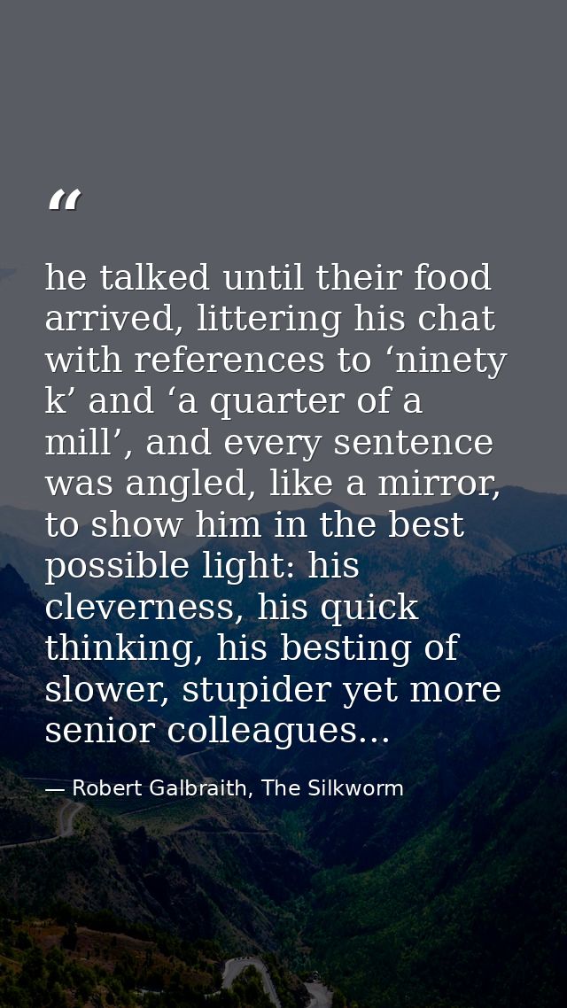 he talked until their food arrived, littering his chat with references to ‘ninety k’ and ‘a quarter of a mill’, and ever — Robert Galbraith, The Silkworm