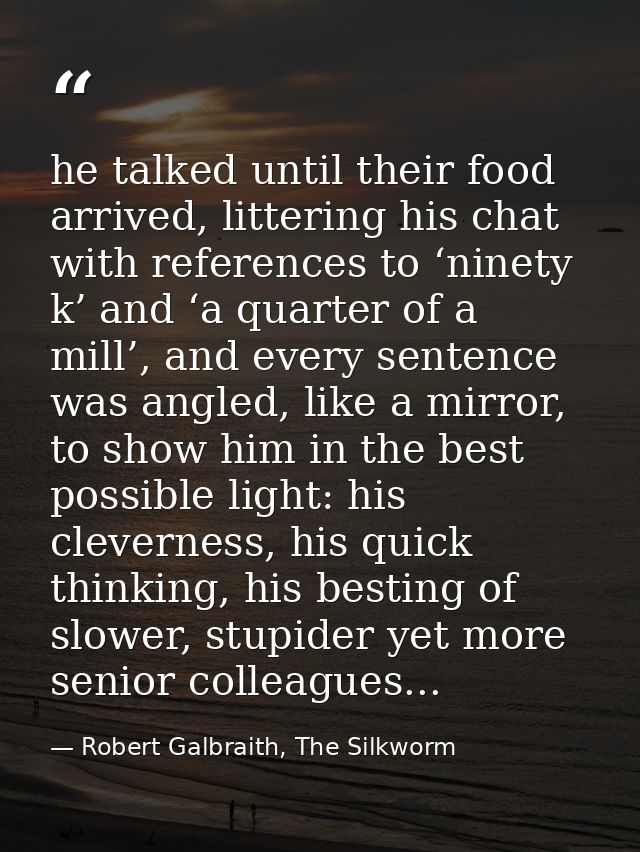 he talked until their food arrived, littering his chat with references to ‘ninety k’ and ‘a quarter of a mill’, and ever — Robert Galbraith, The Silkworm