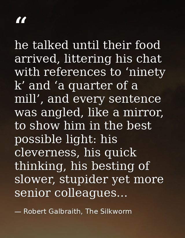 he talked until their food arrived, littering his chat with references to ‘ninety k’ and ‘a quarter of a mill’, and ever — Robert Galbraith, The Silkworm