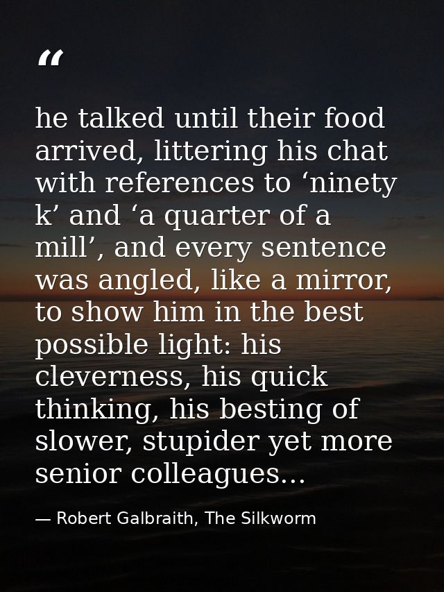 he talked until their food arrived, littering his chat with references to ‘ninety k’ and ‘a quarter of a mill’, and ever — Robert Galbraith, The Silkworm