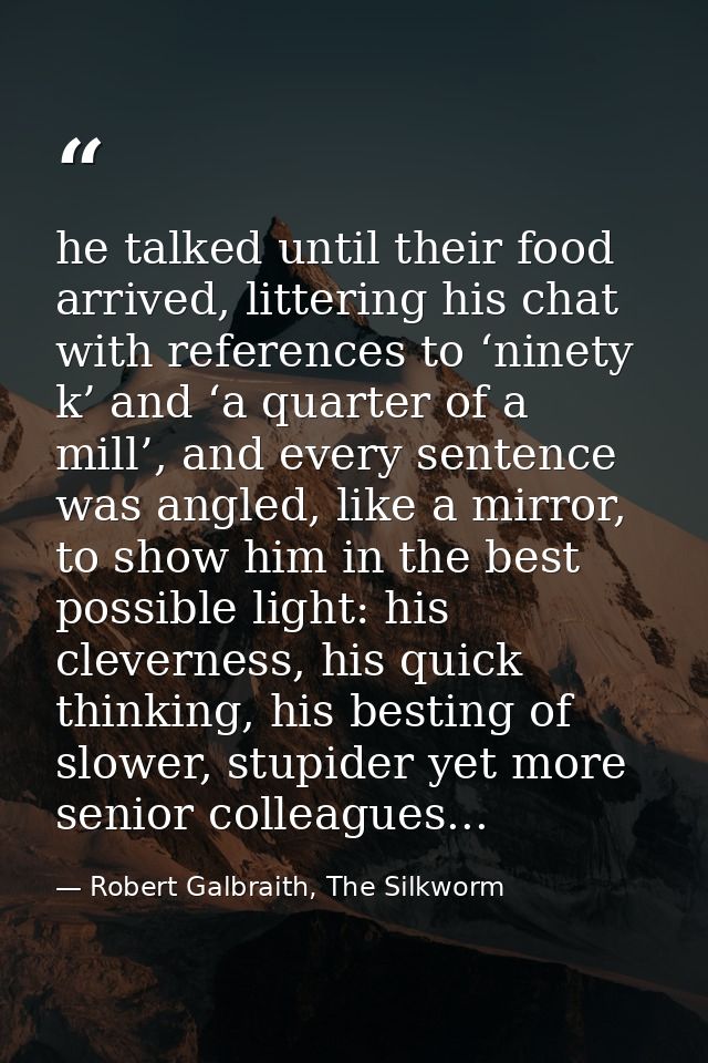 he talked until their food arrived, littering his chat with references to ‘ninety k’ and ‘a quarter of a mill’, and ever — Robert Galbraith, The Silkworm