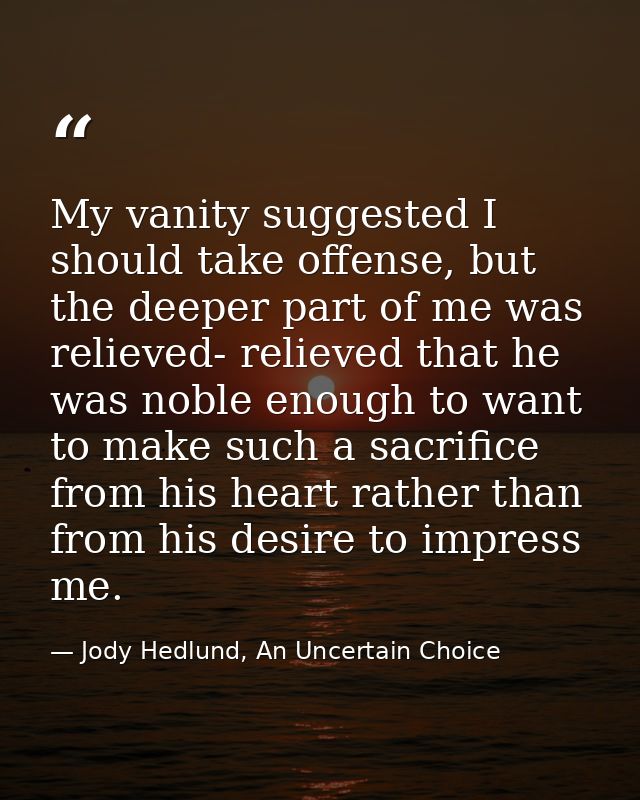 My vanity suggested I should take offense, but the deeper part of me was relieved- relieved that he was noble enough to  — Jody Hedlund, An Uncertain Choice