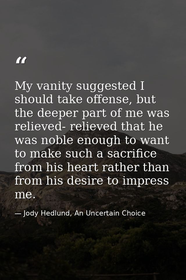 My vanity suggested I should take offense, but the deeper part of me was relieved- relieved that he was noble enough to  — Jody Hedlund, An Uncertain Choice