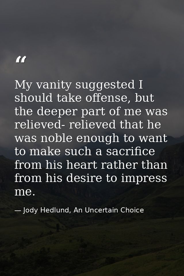 My vanity suggested I should take offense, but the deeper part of me was relieved- relieved that he was noble enough to  — Jody Hedlund, An Uncertain Choice