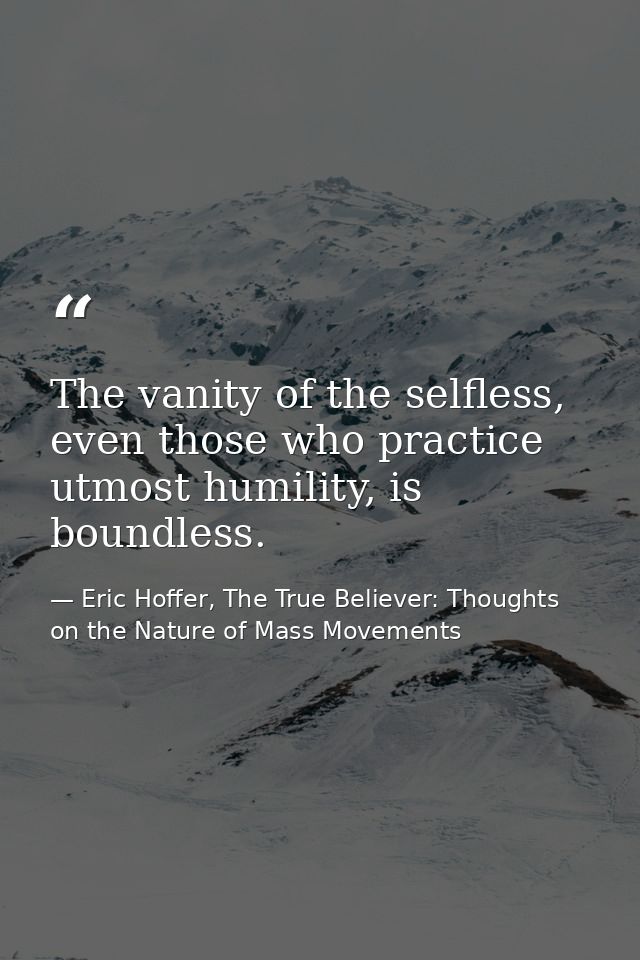 The vanity of the selfless, even those who practice utmost humility, is boundless. — Eric Hoffer, The True Believer: Thoughts on the Nature of Mass Movements