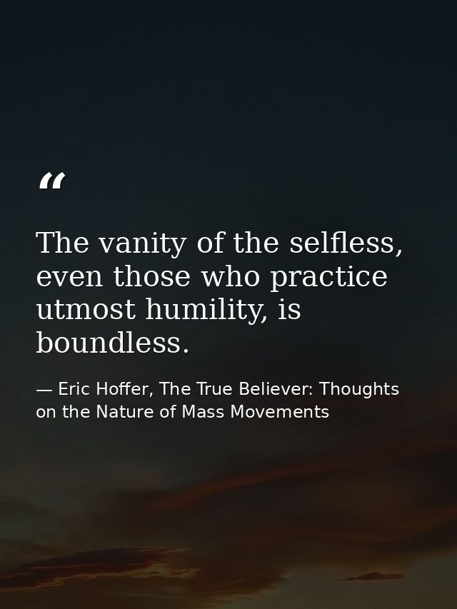 The vanity of the selfless, even those who practice utmost humility, is boundless. — Eric Hoffer, The True Believer: Thoughts on the Nature of Mass Movements