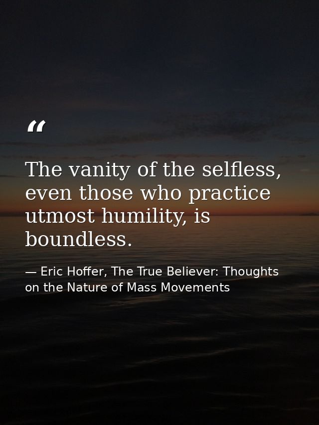 The vanity of the selfless, even those who practice utmost humility, is boundless. — Eric Hoffer, The True Believer: Thoughts on the Nature of Mass Movements