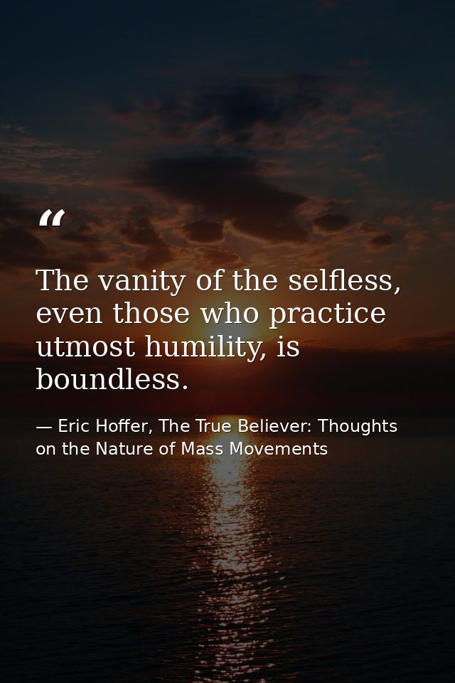 The vanity of the selfless, even those who practice utmost humility, is boundless. — Eric Hoffer, The True Believer: Thoughts on the Nature of Mass Movements