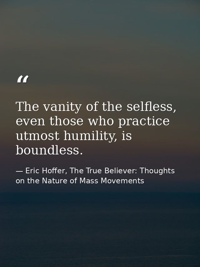 The vanity of the selfless, even those who practice utmost humility, is boundless. — Eric Hoffer, The True Believer: Thoughts on the Nature of Mass Movements