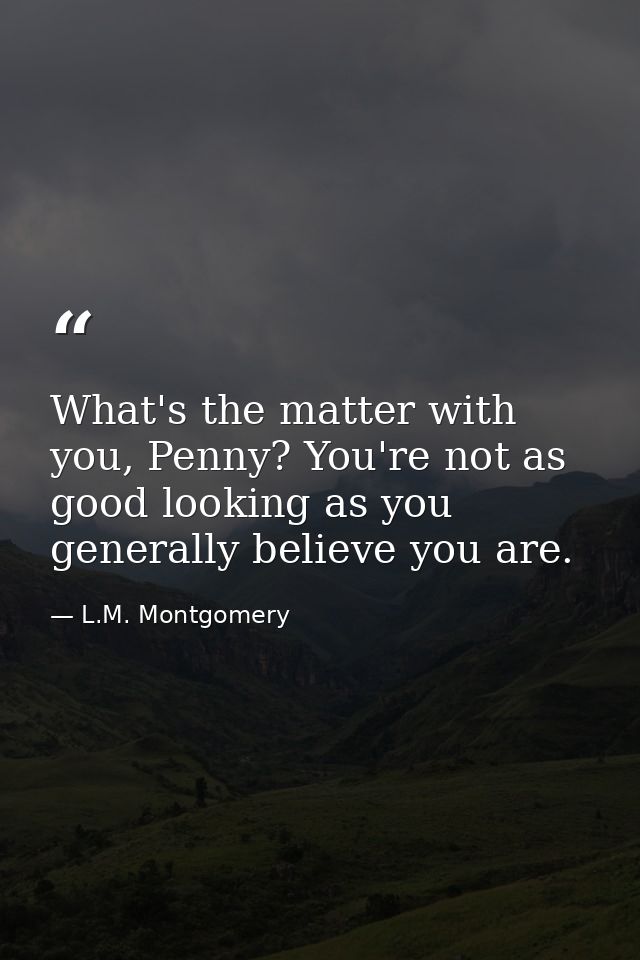 What's the matter with you, Penny? You're not as good looking as you generally believe you are. — L.M. Montgomery