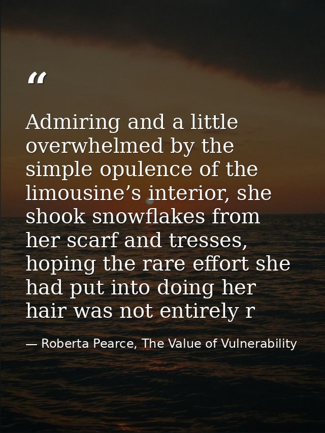 Admiring and a little overwhelmed by the simple opulence of the limousine’s interior, she shook snowflakes from her scar — Roberta Pearce, The Value of Vulnerability