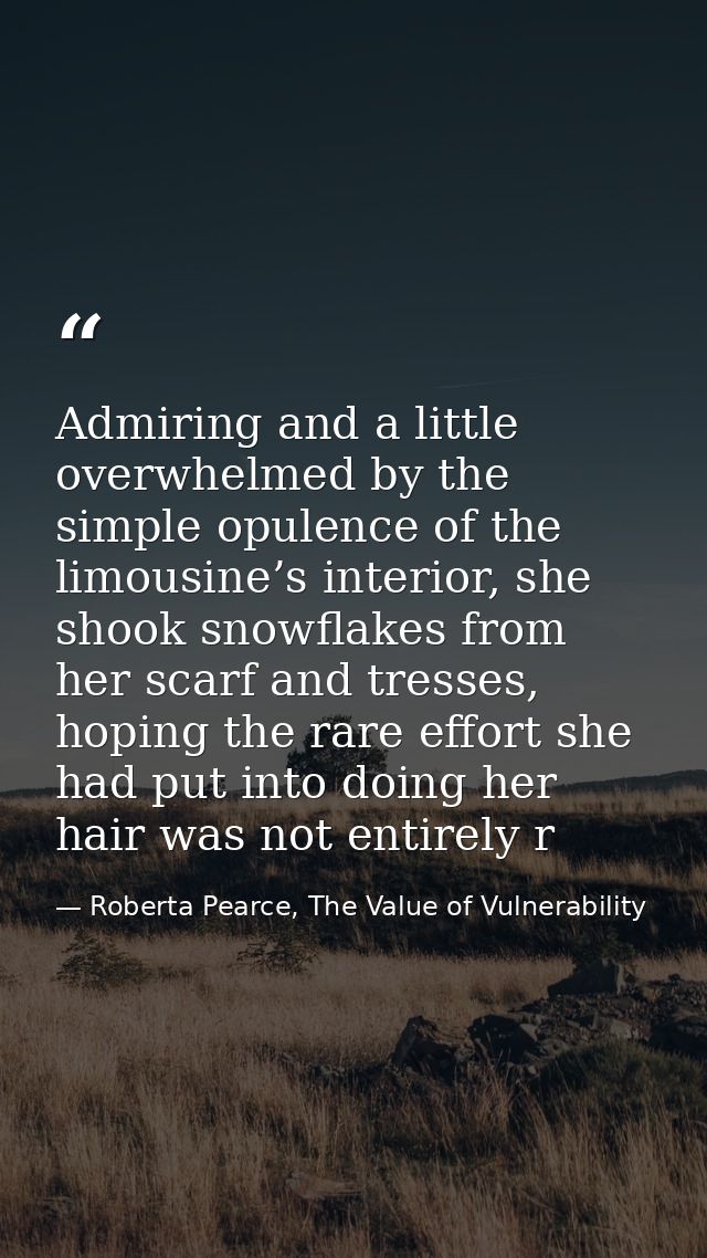 Admiring and a little overwhelmed by the simple opulence of the limousine’s interior, she shook snowflakes from her scar — Roberta Pearce, The Value of Vulnerability