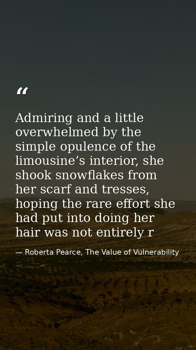 Admiring and a little overwhelmed by the simple opulence of the limousine’s interior, she shook snowflakes from her scar — Roberta Pearce, The Value of Vulnerability