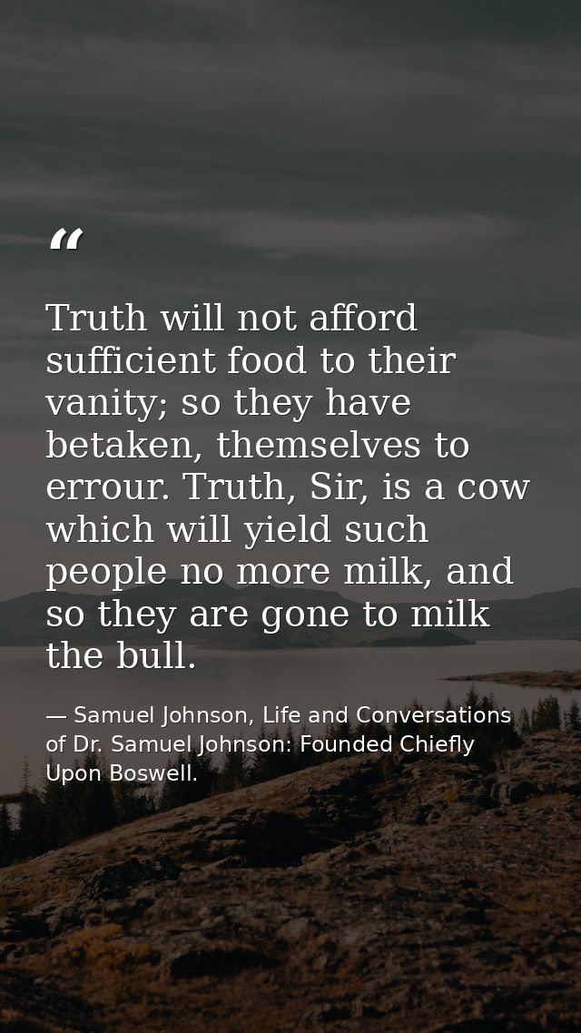 Truth will not afford sufficient food to their vanity; so they have betaken, themselves to errour. Truth, Sir, is a cow  — Samuel Johnson, Life and Conversations of Dr. Samuel Johnson: Founded Chiefly Upon Boswell.