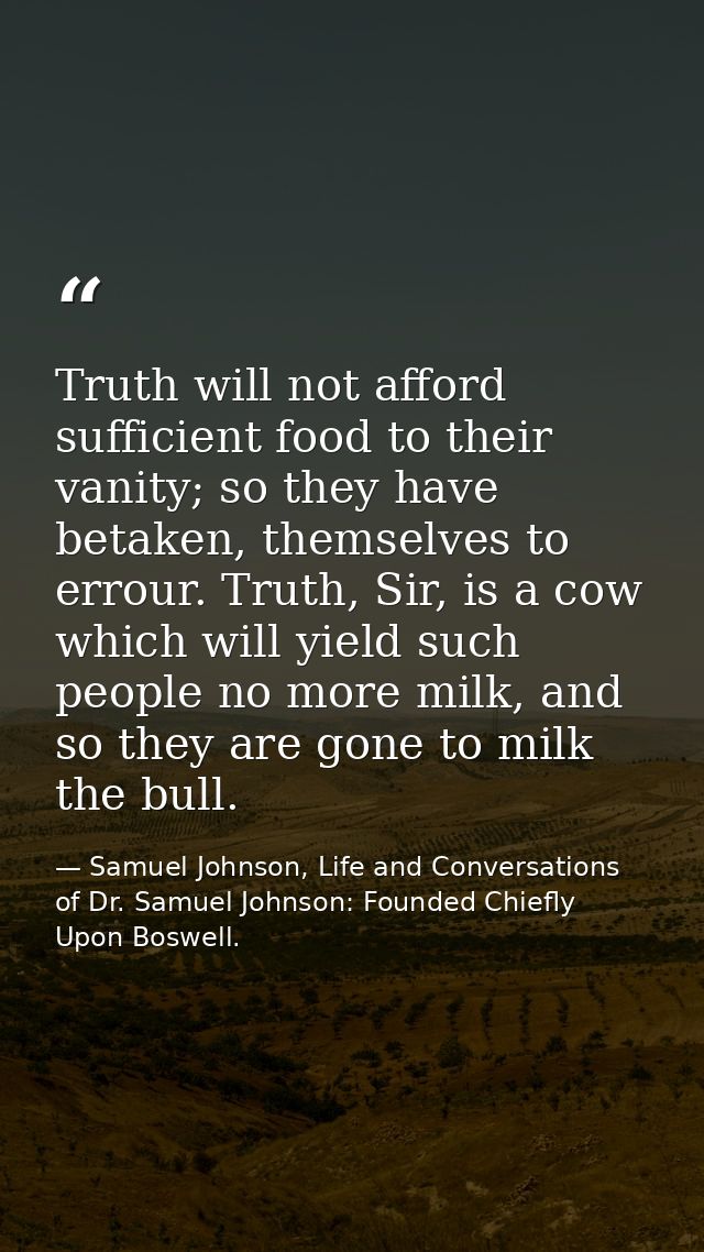 Truth will not afford sufficient food to their vanity; so they have betaken, themselves to errour. Truth, Sir, is a cow  — Samuel Johnson, Life and Conversations of Dr. Samuel Johnson: Founded Chiefly Upon Boswell.