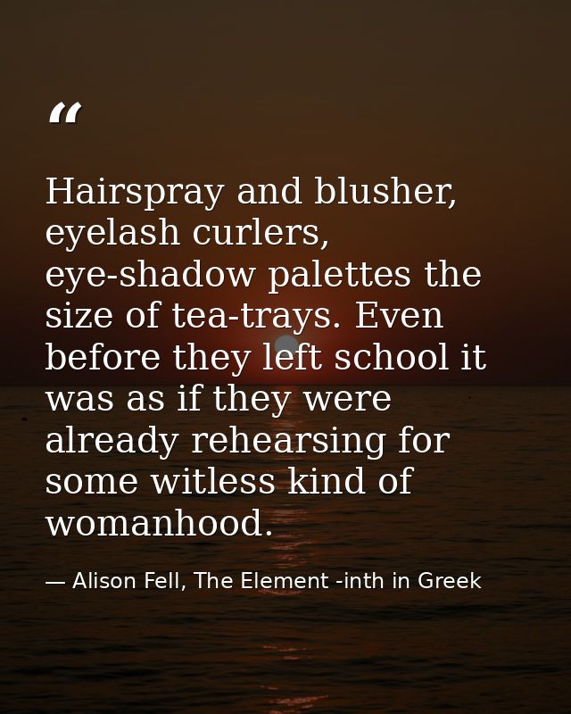 Hairspray and blusher, eyelash curlers, eye-shadow palettes the size of tea-trays. Even before they left school it was a — Alison Fell, The Element -inth in Greek