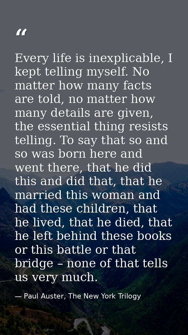 Every life is inexplicable, I kept telling myself. No matter how many facts are told, no matter how many details are giv — Paul Auster, The New York Trilogy