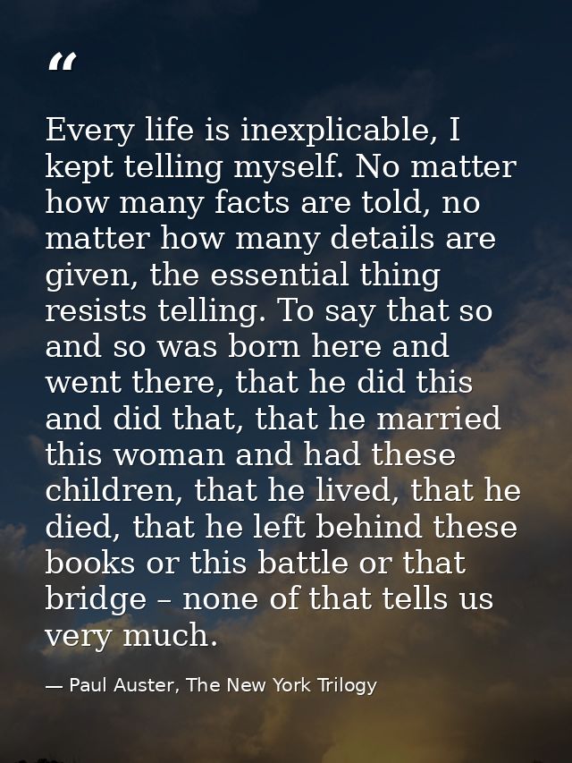 Every life is inexplicable, I kept telling myself. No matter how many facts are told, no matter how many details are giv — Paul Auster, The New York Trilogy