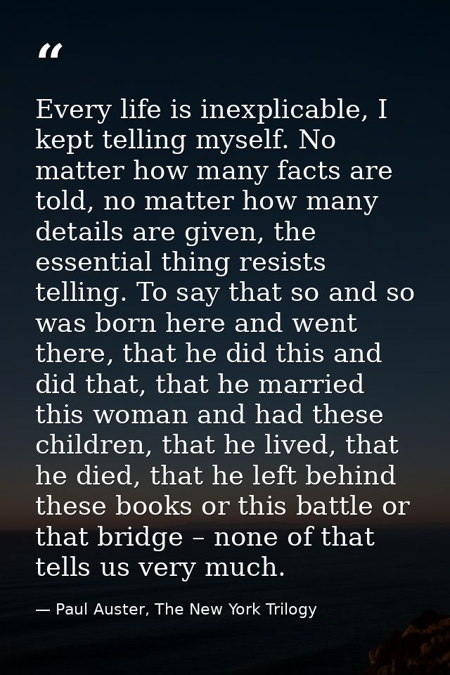 Every life is inexplicable, I kept telling myself. No matter how many facts are told, no matter how many details are giv — Paul Auster, The New York Trilogy