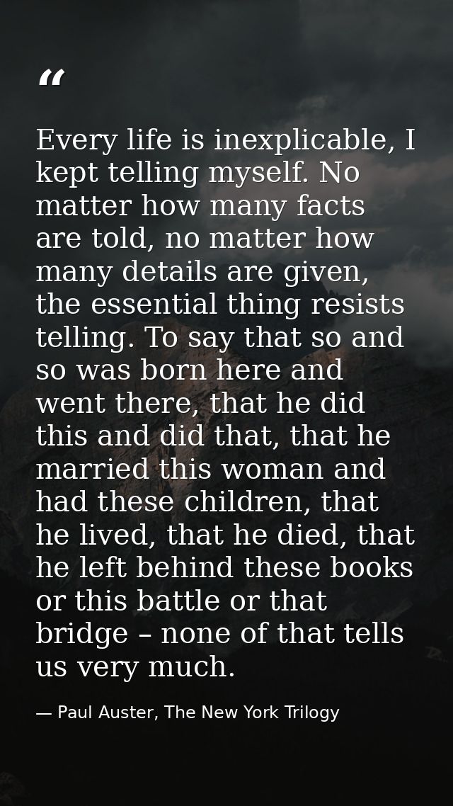 Every life is inexplicable, I kept telling myself. No matter how many facts are told, no matter how many details are giv — Paul Auster, The New York Trilogy