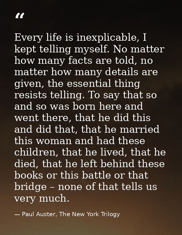 Every life is inexplicable, I kept telling myself. No matter how many facts are told, no matter how many details are giv — Paul Auster, The New York Trilogy