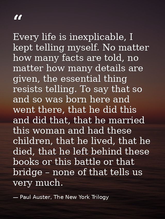 Every life is inexplicable, I kept telling myself. No matter how many facts are told, no matter how many details are giv — Paul Auster, The New York Trilogy