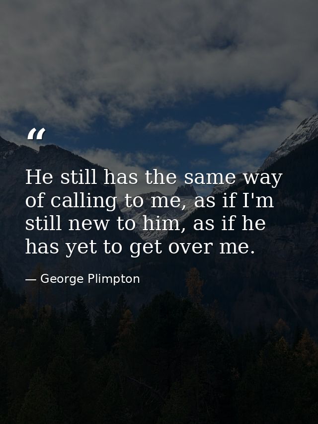 He still has the same way of calling to me, as if I'm still new to him, as if he has yet to get over me. — George Plimpton