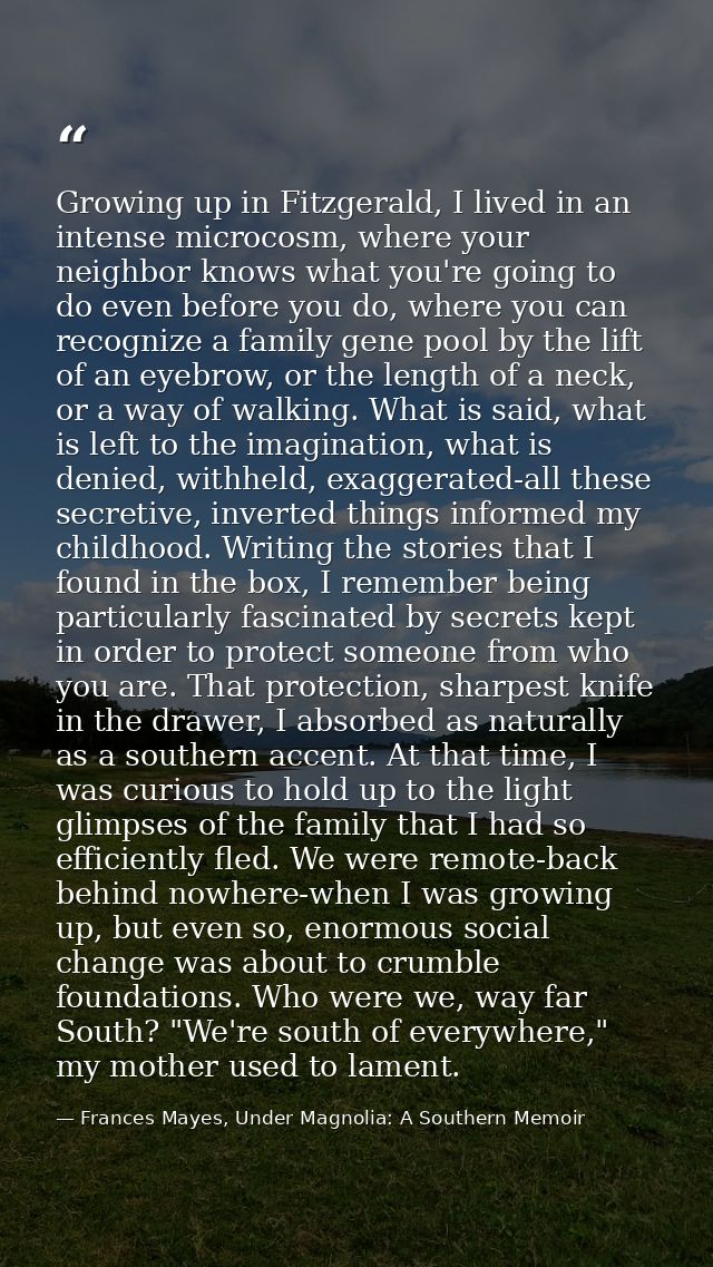 Growing up in Fitzgerald, I lived in an intense microcosm, where your neighbor knows what you're going to do even before — Frances Mayes, Under Magnolia: A Southern Memoir