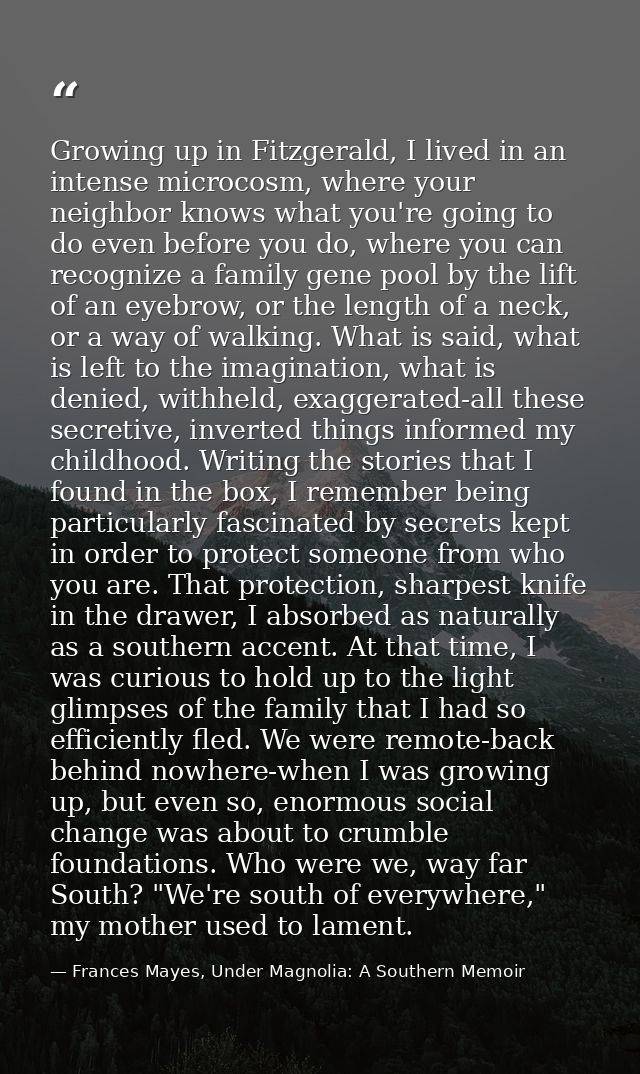 Growing up in Fitzgerald, I lived in an intense microcosm, where your neighbor knows what you're going to do even before — Frances Mayes, Under Magnolia: A Southern Memoir