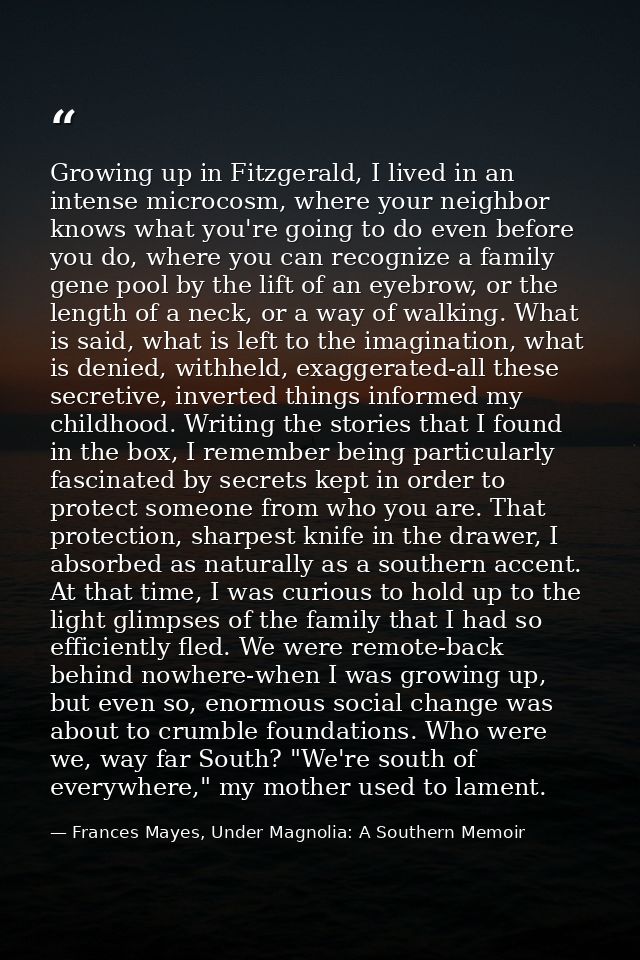 Growing up in Fitzgerald, I lived in an intense microcosm, where your neighbor knows what you're going to do even before — Frances Mayes, Under Magnolia: A Southern Memoir