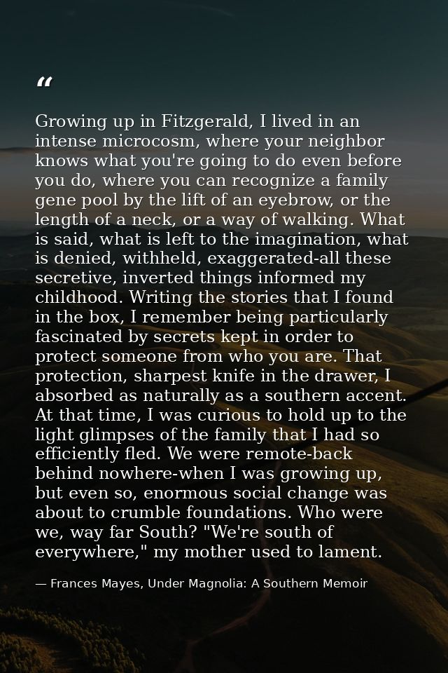 Growing up in Fitzgerald, I lived in an intense microcosm, where your neighbor knows what you're going to do even before — Frances Mayes, Under Magnolia: A Southern Memoir