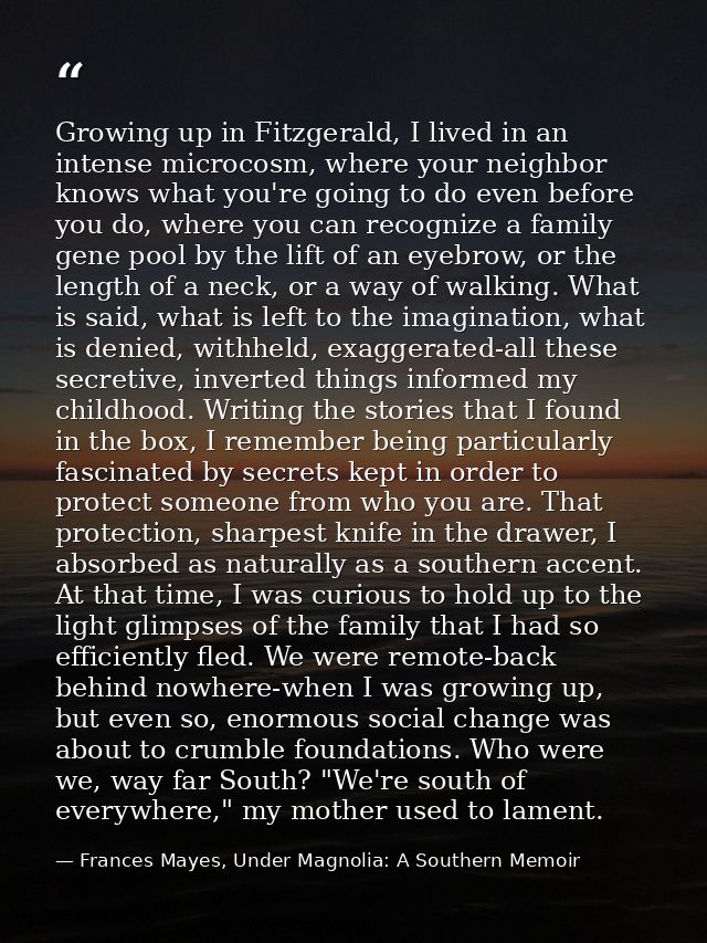 Growing up in Fitzgerald, I lived in an intense microcosm, where your neighbor knows what you're going to do even before — Frances Mayes, Under Magnolia: A Southern Memoir