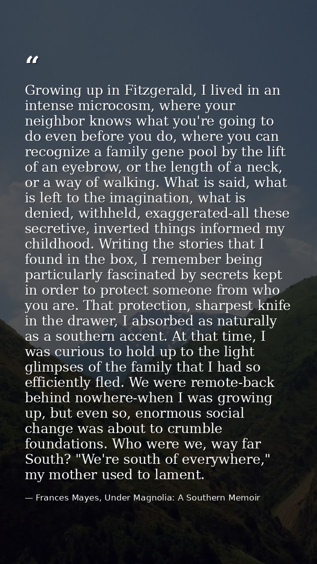 Growing up in Fitzgerald, I lived in an intense microcosm, where your neighbor knows what you're going to do even before — Frances Mayes, Under Magnolia: A Southern Memoir