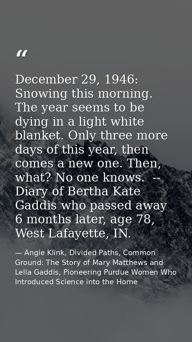 December 29, 1946: Snowing this morning. The year seems to be dying in a light white blanket. Only three more days of th — Angie Klink, Divided Paths, Common Ground: The Story of Mary Matthews and Lella Gaddis, Pioneering Purdue Women Who Introduced Science into the Home