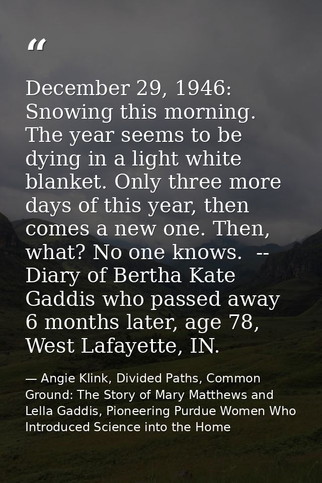 December 29, 1946: Snowing this morning. The year seems to be dying in a light white blanket. Only three more days of th — Angie Klink, Divided Paths, Common Ground: The Story of Mary Matthews and Lella Gaddis, Pioneering Purdue Women Who Introduced Science into the Home