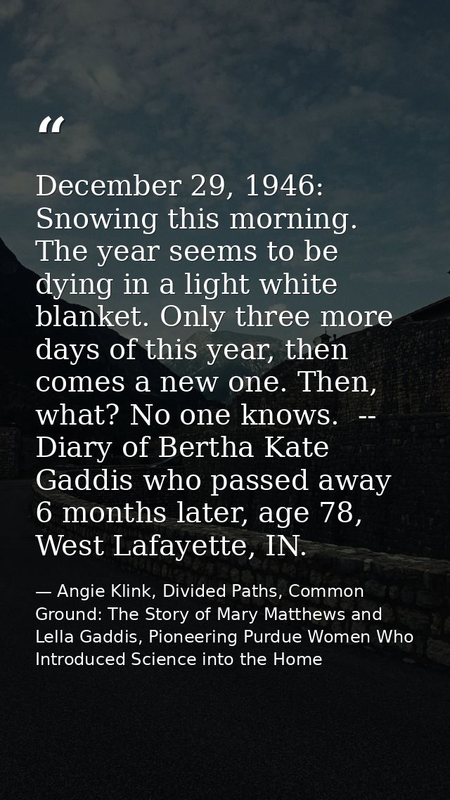 December 29, 1946: Snowing this morning. The year seems to be dying in a light white blanket. Only three more days of th — Angie Klink, Divided Paths, Common Ground: The Story of Mary Matthews and Lella Gaddis, Pioneering Purdue Women Who Introduced Science into the Home