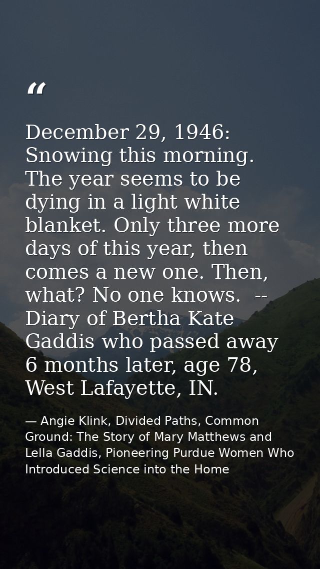 December 29, 1946: Snowing this morning. The year seems to be dying in a light white blanket. Only three more days of th — Angie Klink, Divided Paths, Common Ground: The Story of Mary Matthews and Lella Gaddis, Pioneering Purdue Women Who Introduced Science into the Home