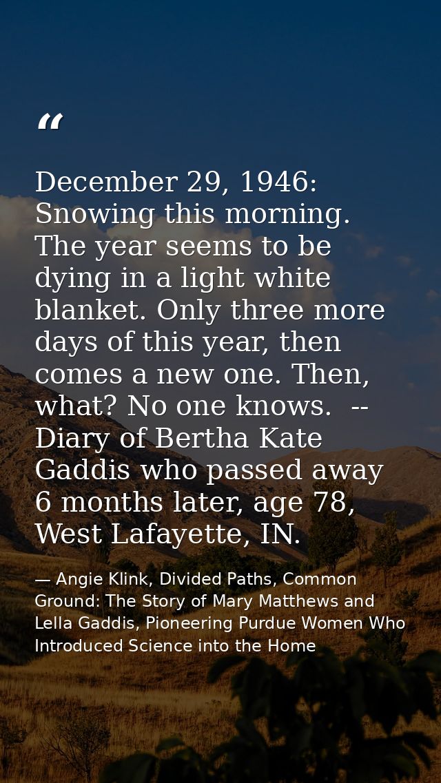December 29, 1946: Snowing this morning. The year seems to be dying in a light white blanket. Only three more days of th — Angie Klink, Divided Paths, Common Ground: The Story of Mary Matthews and Lella Gaddis, Pioneering Purdue Women Who Introduced Science into the Home