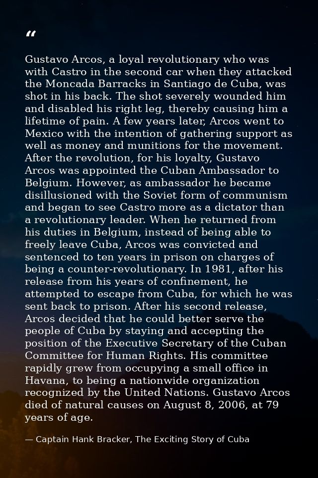Gustavo Arcos, a loyal revolutionary who was with Castro in the second car when they attacked the Moncada Barracks in Sa — Captain Hank Bracker, The Exciting Story of Cuba