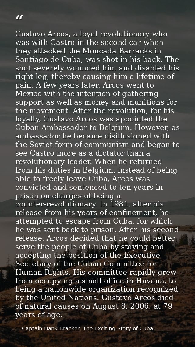 Gustavo Arcos, a loyal revolutionary who was with Castro in the second car when they attacked the Moncada Barracks in Sa — Captain Hank Bracker, The Exciting Story of Cuba
