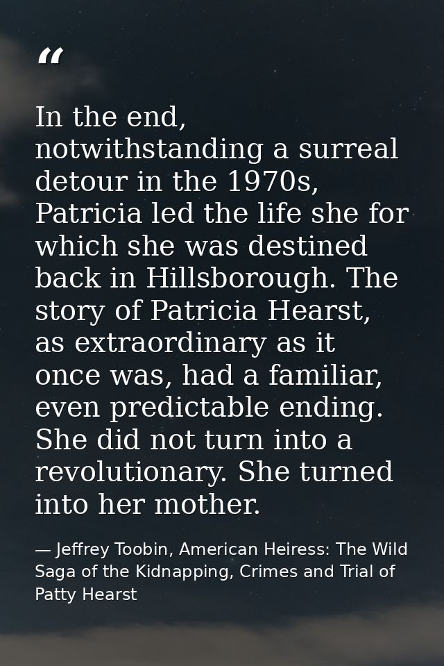 In the end, notwithstanding a surreal detour in the 1970s, Patricia led the life she for which she was destined back in  — Jeffrey Toobin, American Heiress: The Wild Saga of the Kidnapping, Crimes and Trial of Patty Hearst