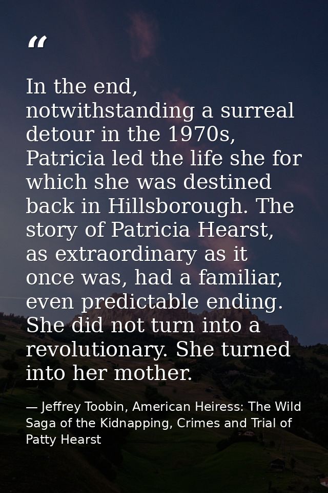In the end, notwithstanding a surreal detour in the 1970s, Patricia led the life she for which she was destined back in  — Jeffrey Toobin, American Heiress: The Wild Saga of the Kidnapping, Crimes and Trial of Patty Hearst