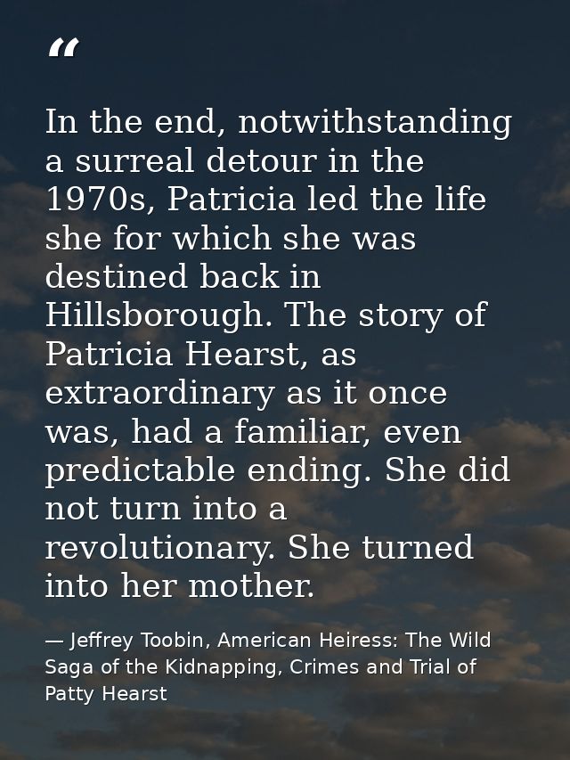 In the end, notwithstanding a surreal detour in the 1970s, Patricia led the life she for which she was destined back in  — Jeffrey Toobin, American Heiress: The Wild Saga of the Kidnapping, Crimes and Trial of Patty Hearst
