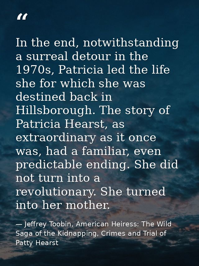 In the end, notwithstanding a surreal detour in the 1970s, Patricia led the life she for which she was destined back in  — Jeffrey Toobin, American Heiress: The Wild Saga of the Kidnapping, Crimes and Trial of Patty Hearst