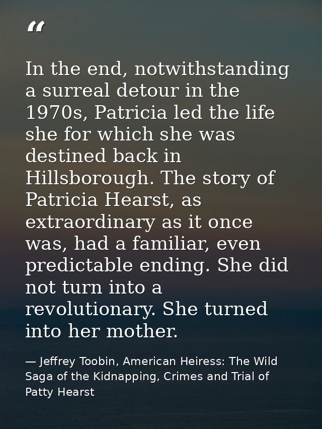 In the end, notwithstanding a surreal detour in the 1970s, Patricia led the life she for which she was destined back in  — Jeffrey Toobin, American Heiress: The Wild Saga of the Kidnapping, Crimes and Trial of Patty Hearst