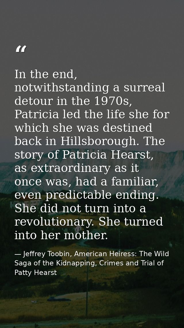 In the end, notwithstanding a surreal detour in the 1970s, Patricia led the life she for which she was destined back in  — Jeffrey Toobin, American Heiress: The Wild Saga of the Kidnapping, Crimes and Trial of Patty Hearst