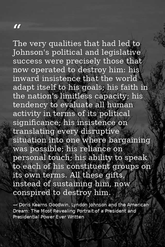 The very qualities that had led to Johnson's political and legislative success were precisely those that now operated to — Doris Kearns Goodwin, Lyndon Johnson and the American Dream: The Most Revealing Portrait of a President and Presidential Power Ever Written
