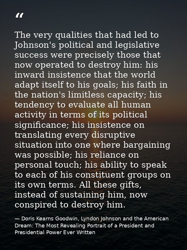The very qualities that had led to Johnson's political and legislative success were precisely those that now operated to — Doris Kearns Goodwin, Lyndon Johnson and the American Dream: The Most Revealing Portrait of a President and Presidential Power Ever Written